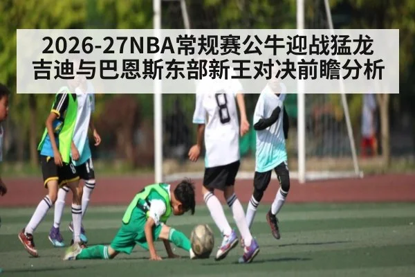 2026-27NBA常规赛公牛迎战猛龙 吉迪与巴恩斯东部新王对决前瞻分析