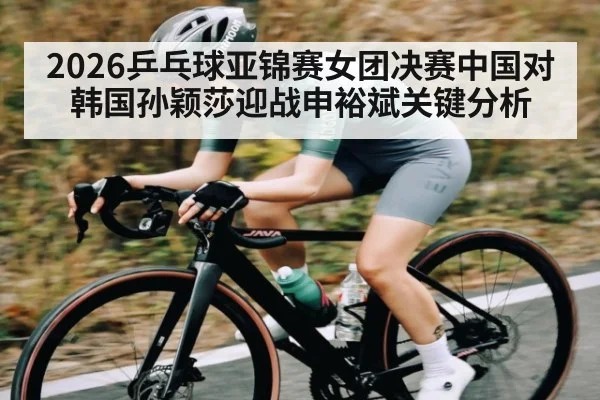 2026乒乓球亚锦赛女团决赛中国对韩国孙颖莎迎战申裕斌关键分析